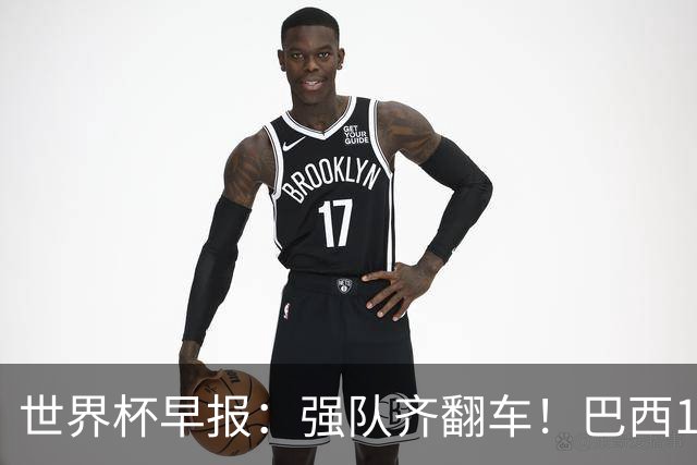 世界杯早报：强队齐翻车！巴西1-1平摩洛哥 瑞士1-1遭卡塔尔绝平